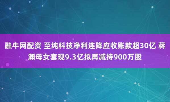 融牛网配资 至纯科技净利连降应收账款超30亿 蒋渊母女套现9.3亿拟再减持900万股