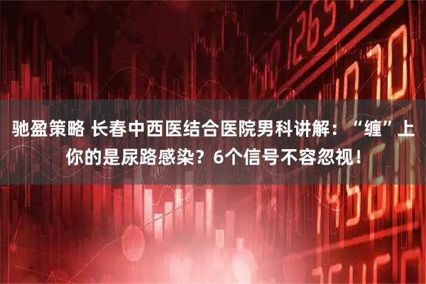 驰盈策略 长春中西医结合医院男科讲解：“缠”上你的是尿路感染？6个信号不容忽视！