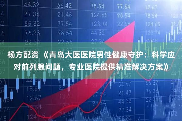 杨方配资 《青岛大医医院男性健康守护：科学应对前列腺问题，专业医院提供精准解决方案》