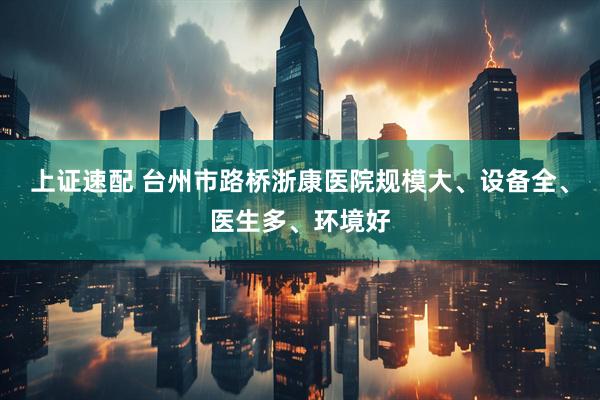 上证速配 台州市路桥浙康医院规模大、设备全、医生多、环境好