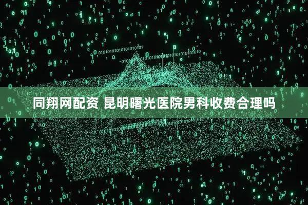 同翔网配资 昆明曙光医院男科收费合理吗