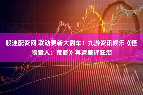 股迷配资网 联动更新大翻车！九游资讯娱乐《怪物猎人：荒野》再遭差评狂潮
