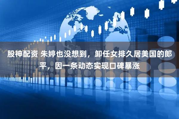 股神配资 朱婷也没想到，卸任女排久居美国的郎平，因一条动态实现口碑暴涨