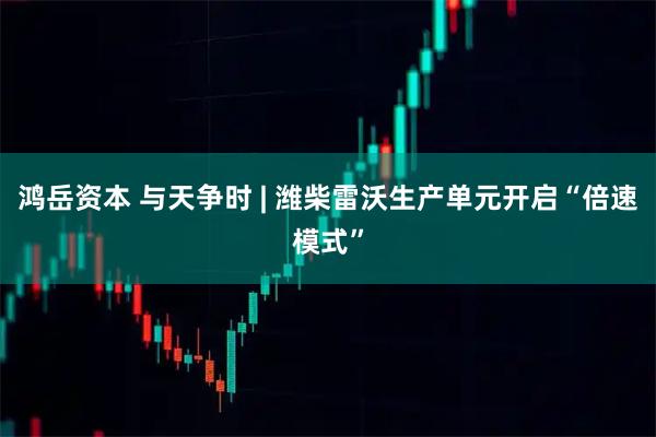 鸿岳资本 与天争时 | 潍柴雷沃生产单元开启“倍速模式”