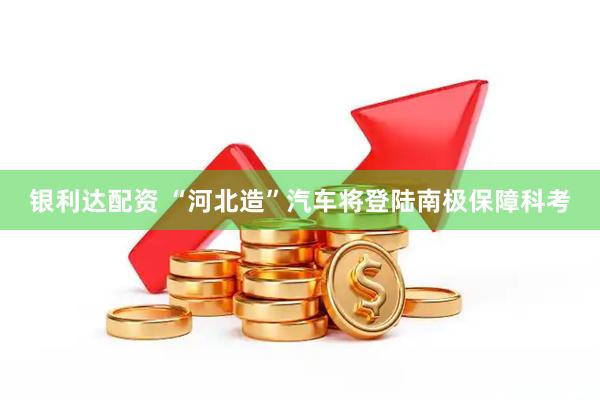 银利达配资 “河北造”汽车将登陆南极保障科考