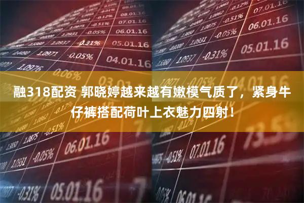 融318配资 郭晓婷越来越有嫩模气质了，紧身牛仔裤搭配荷叶上衣魅力四射！