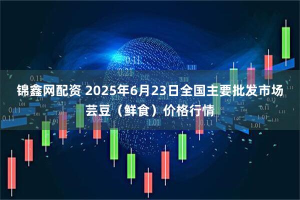 锦鑫网配资 2025年6月23日全国主要批发市场芸豆（鲜食）价格行情