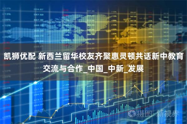 凯狮优配 新西兰留华校友齐聚惠灵顿共话新中教育交流与合作_中国_中新_发展