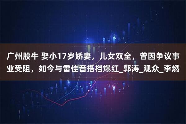 广州股牛 娶小17岁娇妻，儿女双全，曾因争议事业受阻，如今与雷佳音搭档爆红_郭涛_观众_李燃