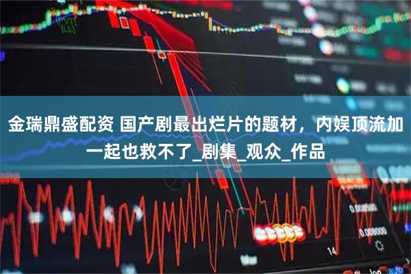 金瑞鼎盛配资 国产剧最出烂片的题材，内娱顶流加一起也救不了_剧集_观众_作品