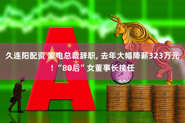 久连阳配资 家电总裁辞职, 去年大幅降薪323万元! “80后”女董事长接任