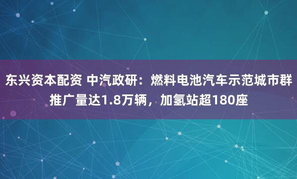东兴资本配资 中汽政研：燃料电池汽车示范城市群推广量达1.8万辆，加氢站超180座