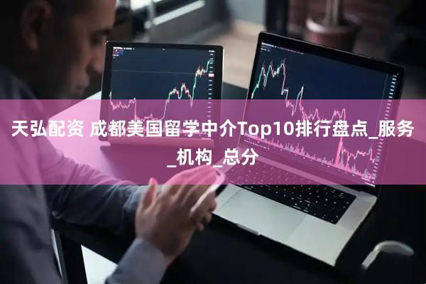 天弘配资 成都美国留学中介Top10排行盘点_服务_机构_总分